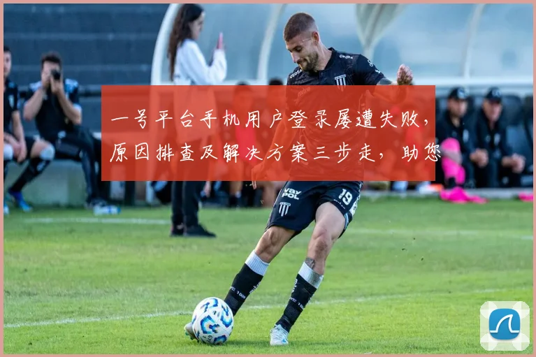 一号平台手机用户登录屡遭失败，原因排查及解决方案三步走，助您顺利登录