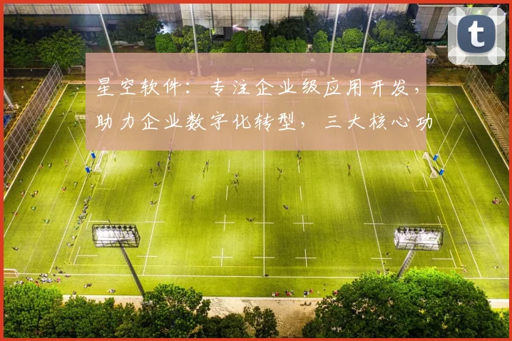 星空软件：专注企业级应用开发，助力企业数字化转型，三大核心功能，高效便捷